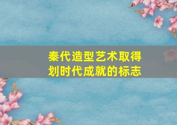 秦代造型艺术取得划时代成就的标志