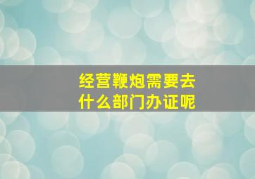 经营鞭炮需要去什么部门办证呢