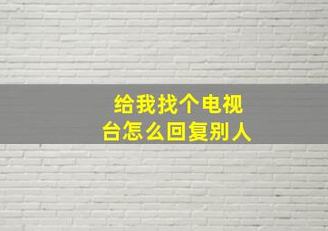 给我找个电视台怎么回复别人