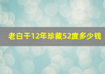 老白干12年珍藏52度多少钱