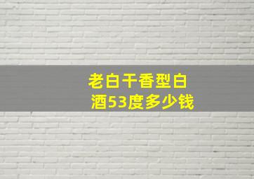 老白干香型白酒53度多少钱