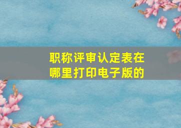 职称评审认定表在哪里打印电子版的