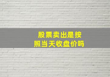 股票卖出是按照当天收盘价吗