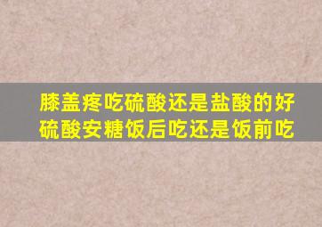 膝盖疼吃硫酸还是盐酸的好硫酸安糖饭后吃还是饭前吃