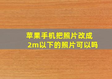 苹果手机把照片改成2m以下的照片可以吗