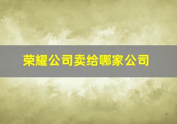 荣耀公司卖给哪家公司