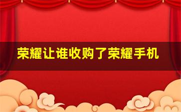 荣耀让谁收购了荣耀手机