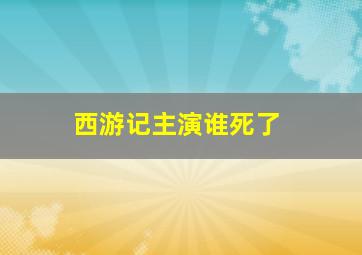 西游记主演谁死了