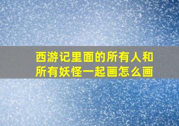 西游记里面的所有人和所有妖怪一起画怎么画