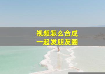 视频怎么合成一起发朋友圈