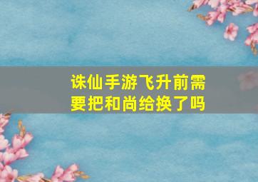 诛仙手游飞升前需要把和尚给换了吗