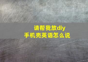 请帮我放diy手机壳英语怎么说