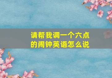 请帮我调一个六点的闹钟英语怎么说