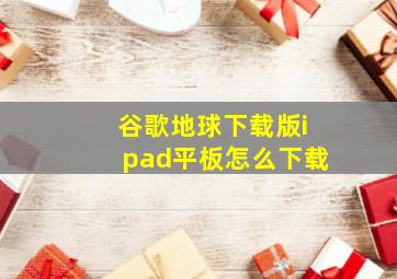 谷歌地球下载版ipad平板怎么下载