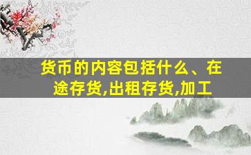 货币的内容包括什么、在途存货,出租存货,加工