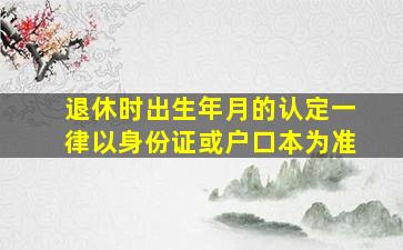 退休时出生年月的认定一律以身份证或户口本为准