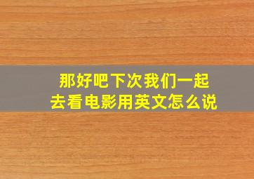 那好吧下次我们一起去看电影用英文怎么说