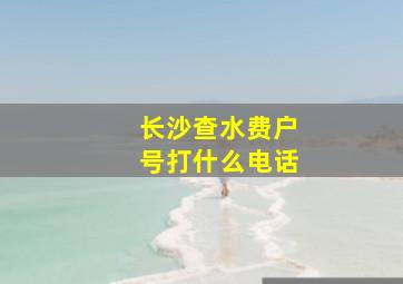 长沙查水费户号打什么电话