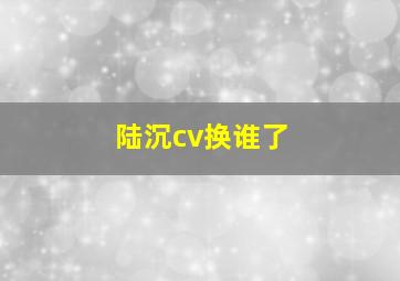 陆沉cv换谁了