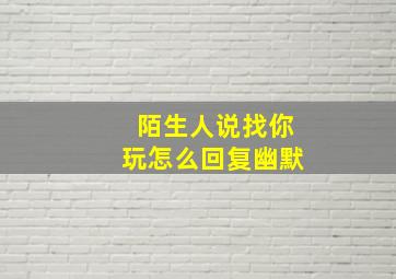 陌生人说找你玩怎么回复幽默