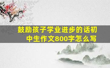 鼓励孩子学业进步的话初中生作文800字怎么写